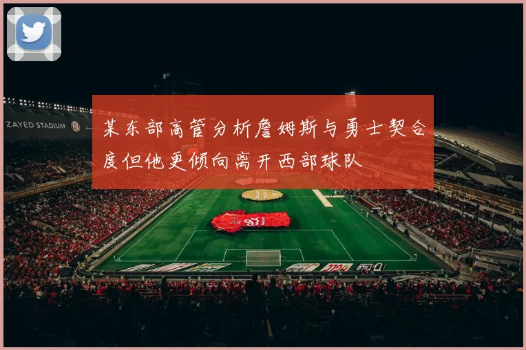 某东部高管分析詹姆斯与勇士契合度但他更倾向离开西部球队