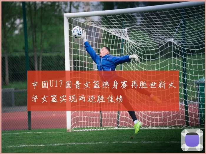 中国U17国青女篮热身赛再胜世新大学女篮实现两连胜佳绩