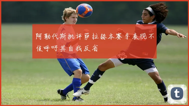 阿勒代斯批评萨拉赫本赛季表现不佳呼吁其自我反省
