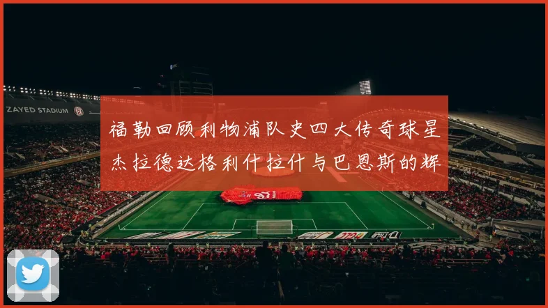 福勒回顾利物浦队史四大传奇球星杰拉德达格利什拉什与巴恩斯的辉煌成就