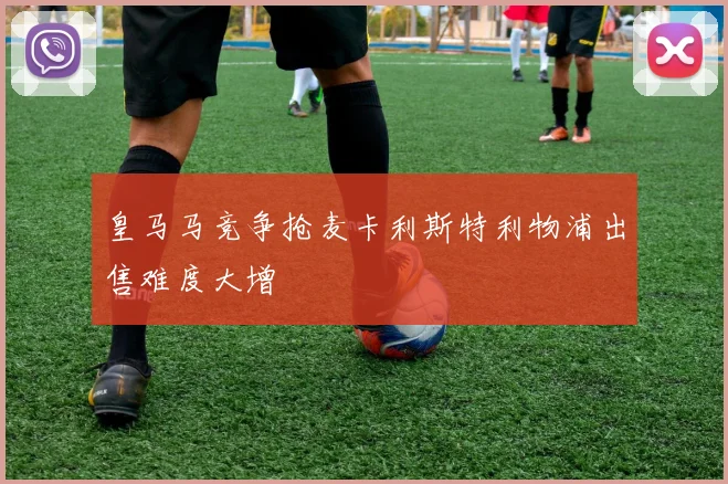 皇马马竞争抢麦卡利斯特利物浦出售难度大增
