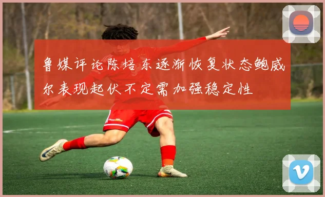 鲁媒评论陈培东逐渐恢复状态鲍威尔表现起伏不定需加强稳定性