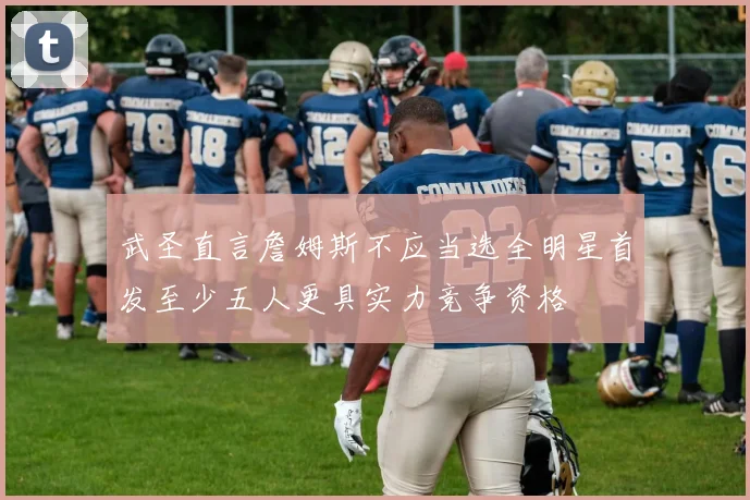 武圣直言詹姆斯不应当选全明星首发至少五人更具实力竞争资格