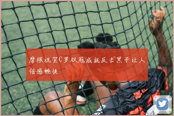 摩根祝贺C罗双冠成就反击黑子让人倍感畅快