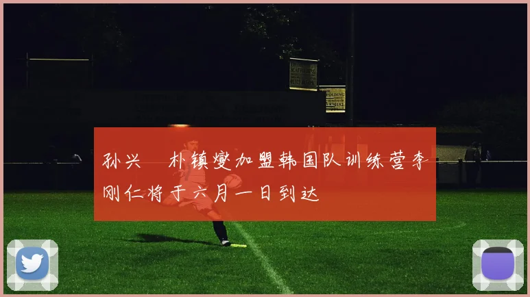 孙兴慜朴镇燮加盟韩国队训练营李刚仁将于六月一日到达