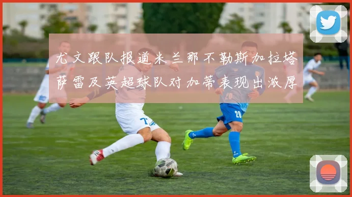 尤文跟队报道米兰那不勒斯加拉塔萨雷及英超球队对加蒂表现出浓厚兴趣