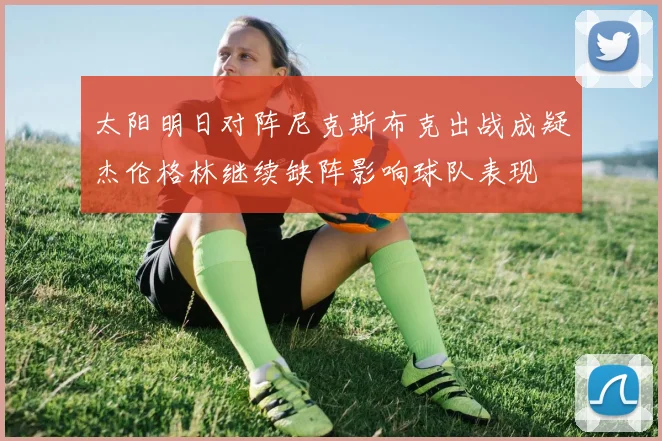 太阳明日对阵尼克斯布克出战成疑杰伦格林继续缺阵影响球队表现
