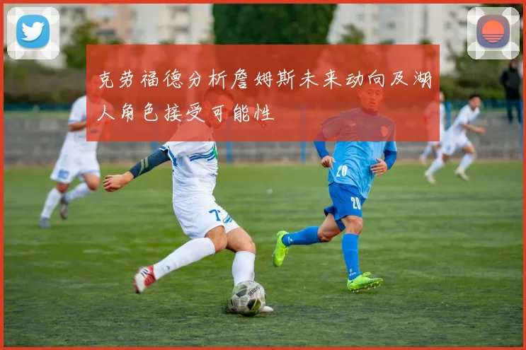 克劳福德分析詹姆斯未来动向及湖人角色接受可能性