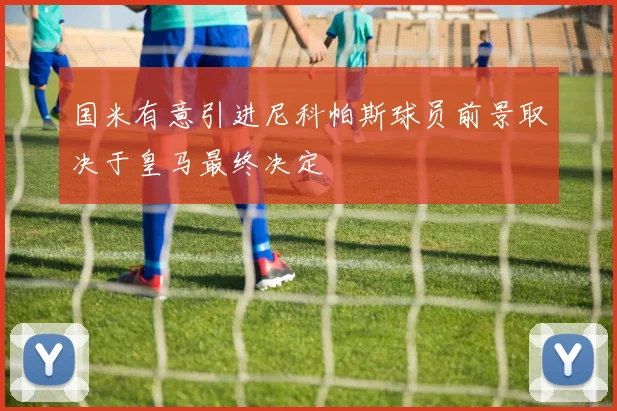 国米有意引进尼科帕斯球员前景取决于皇马最终决定