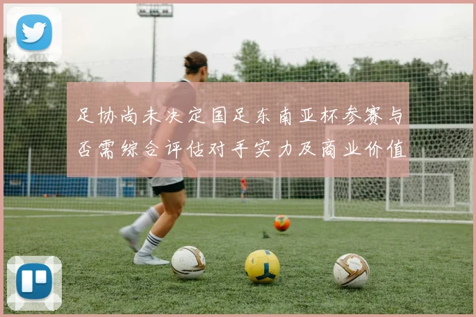 足协尚未决定国足东南亚杯参赛与否需综合评估对手实力及商业价值
