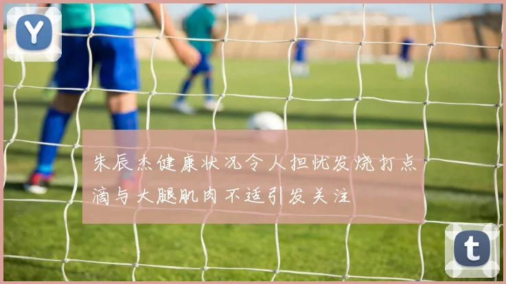 朱辰杰健康状况令人担忧发烧打点滴与大腿肌肉不适引发关注